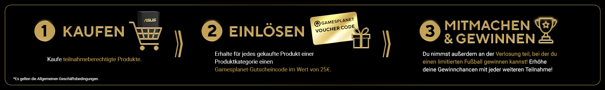 1. KAUFEN
Kaufe teilnahmeberechtigte Produkte. 2. EINLÖSEN
Löse für jede gekauftes Produkt einer Produktkategorie einen Gamesplanet-Gutscheincode im Wert von €25. 3. MITMACHEN & GEWINNEN
Du nimmst außerdem an der Verlosung teil, bei der du einen limitierten Fußball gewinnen kannst! Je mehr verschiedene Produktreihen du kaufst, desto größer sind deine Gewinnchancen!